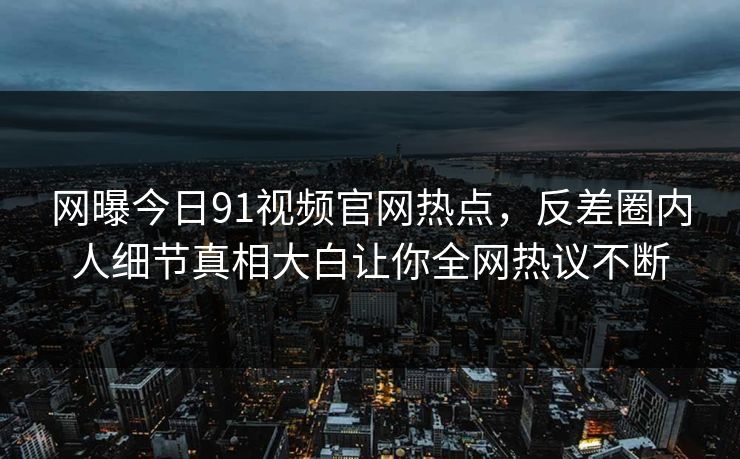 网曝今日91视频官网热点，反差圈内人细节真相大白让你全网热议不断
