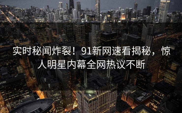 实时秘闻炸裂！91新网速看揭秘，惊人明星内幕全网热议不断