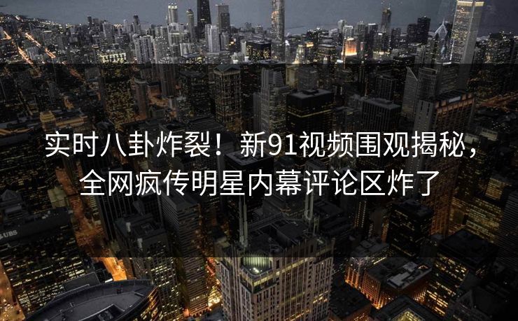 实时八卦炸裂！新91视频围观揭秘，全网疯传明星内幕评论区炸了