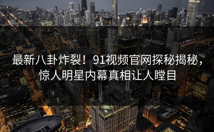 最新八卦炸裂！91视频官网探秘揭秘，惊人明星内幕真相让人瞠目