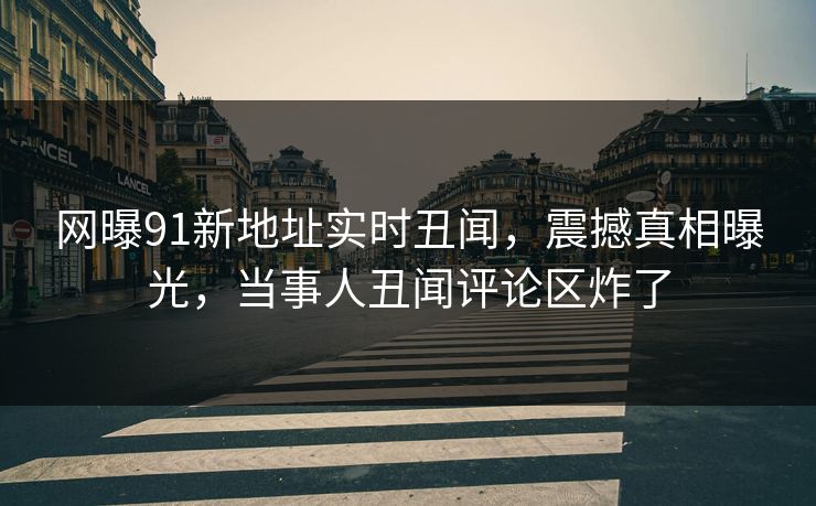 网曝91新地址实时丑闻，震撼真相曝光，当事人丑闻评论区炸了