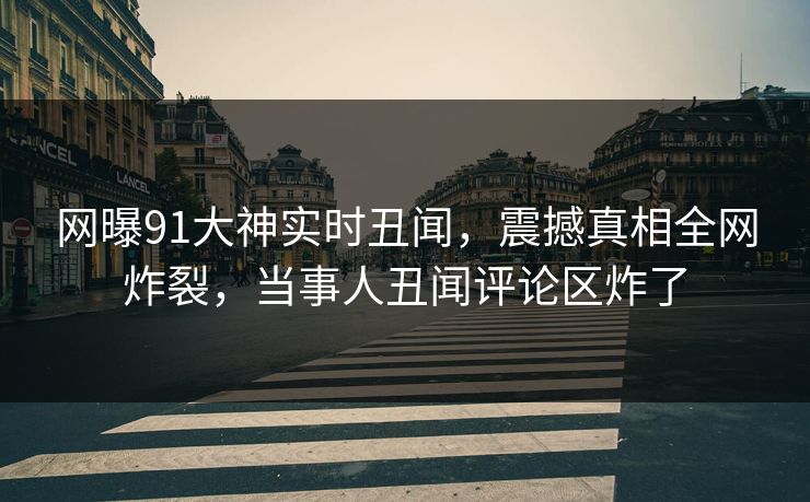 网曝91大神实时丑闻，震撼真相全网炸裂，当事人丑闻评论区炸了