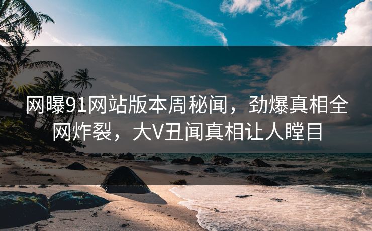 网曝91网站版本周秘闻，劲爆真相全网炸裂，大V丑闻真相让人瞠目
