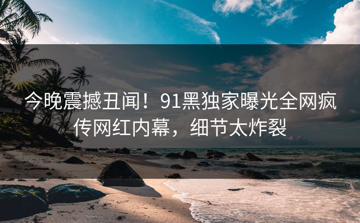 今晚震撼丑闻！91黑独家曝光全网疯传网红内幕，细节太炸裂
