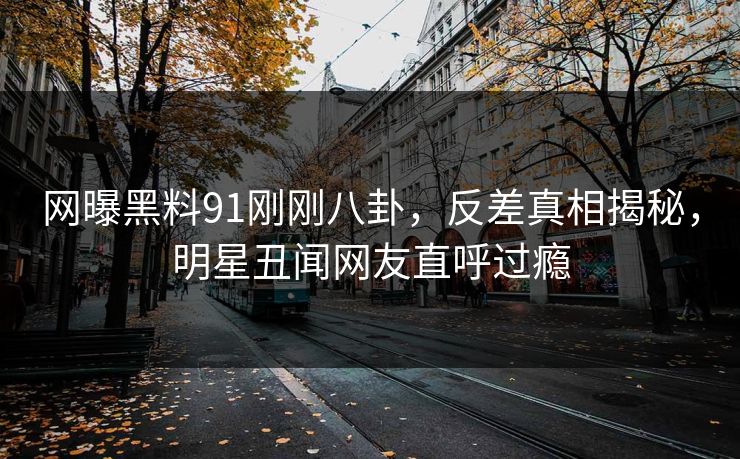 网曝黑料91刚刚八卦，反差真相揭秘，明星丑闻网友直呼过瘾