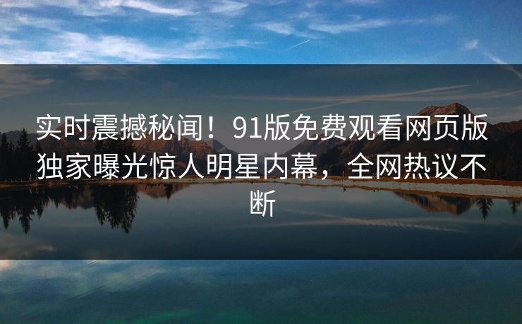 实时震撼秘闻！91版免费观看网页版独家曝光惊人明星内幕，全网热议不断