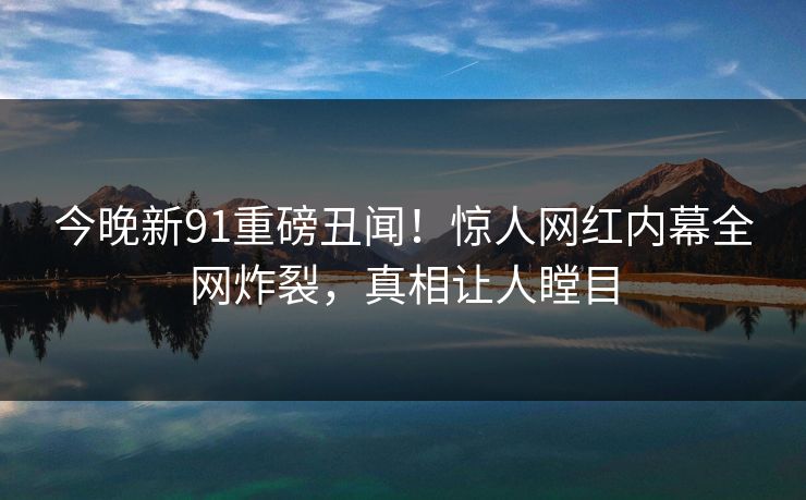 今晚新91重磅丑闻！惊人网红内幕全网炸裂，真相让人瞠目