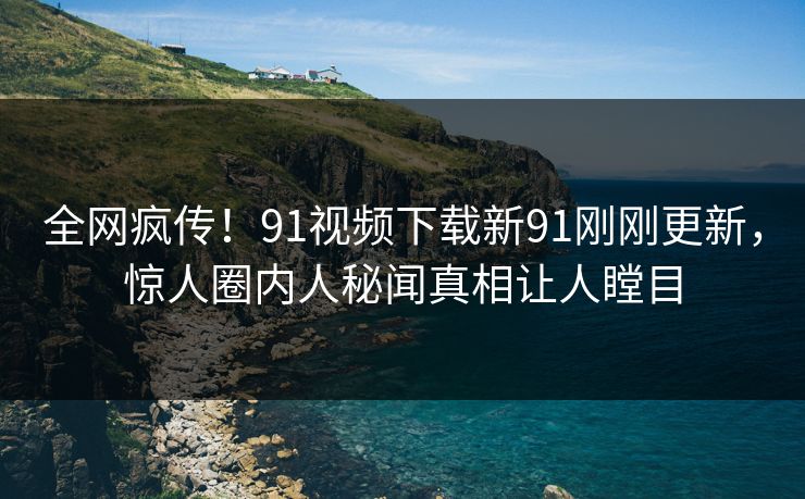 全网疯传！91视频下载新91刚刚更新，惊人圈内人秘闻真相让人瞠目