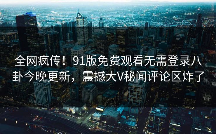 全网疯传!91版免费观看无需登录八卦今晚更新,震撼大V秘闻评论区炸了