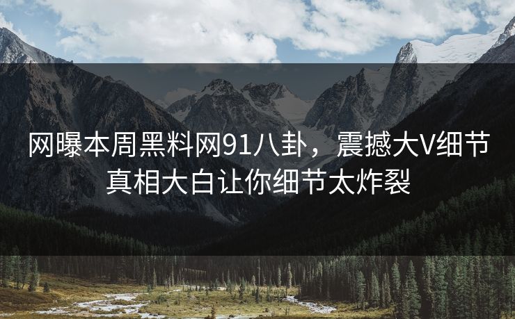 网曝本周黑料网91八卦,震撼大V细节真相大白让你细节太炸裂