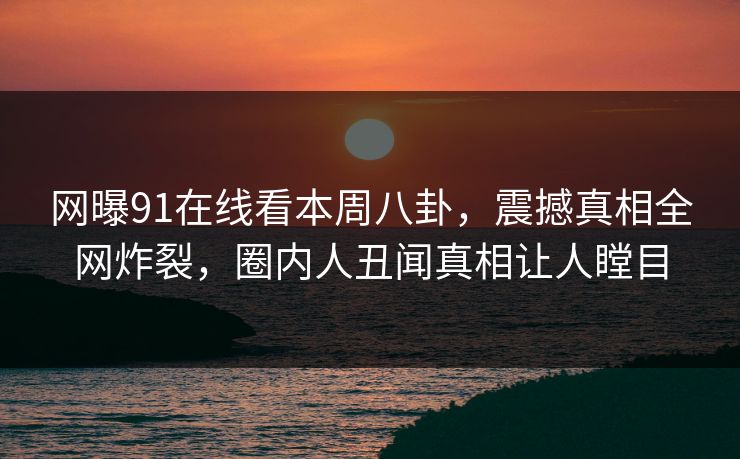 网曝91在线看本周八卦，震撼真相全网炸裂，圈内人丑闻真相让人瞠目