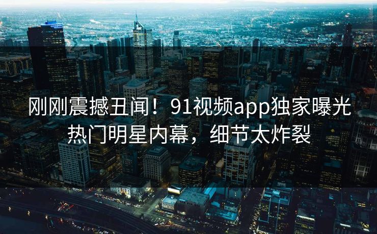刚刚震撼丑闻!91视频app独家曝光热门明星内幕,细节太炸裂