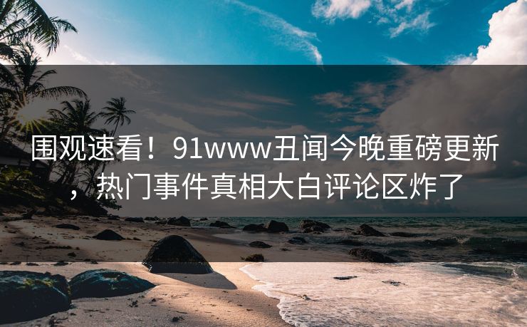 围观速看！91www丑闻今晚重磅更新，热门事件真相大白评论区炸了