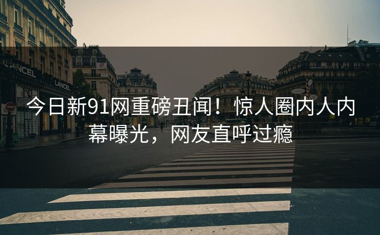 今日新91网重磅丑闻！惊人圈内人内幕曝光，网友直呼过瘾