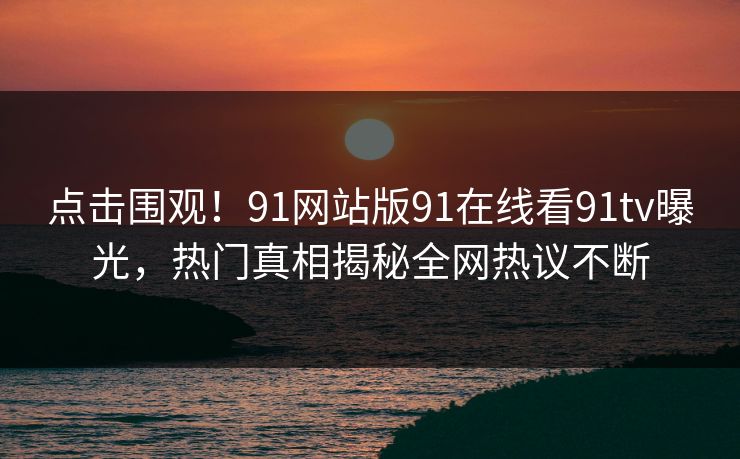 点击围观！91网站版91在线看91tv曝光，热门真相揭秘全网热议不断