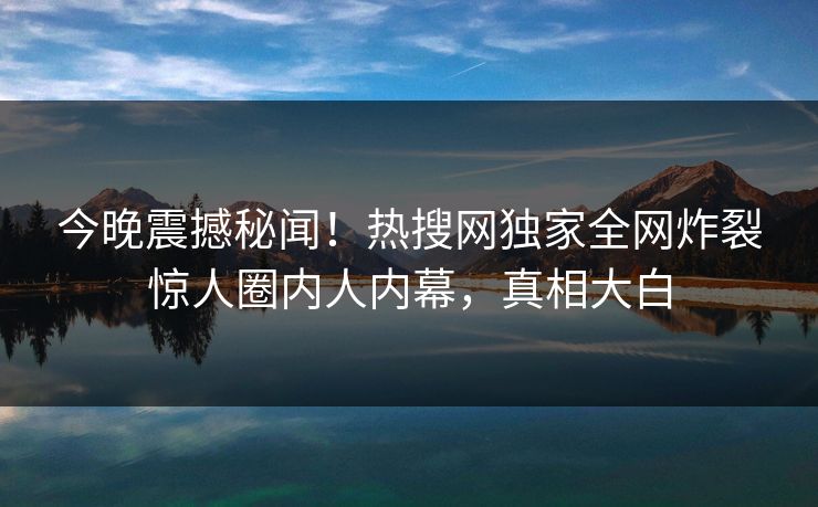 今晚震撼秘闻！热搜网独家全网炸裂惊人圈内人内幕，真相大白