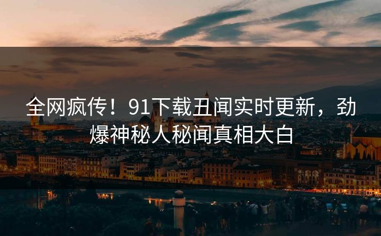 全网疯传！91下载丑闻实时更新，劲爆神秘人秘闻真相大白