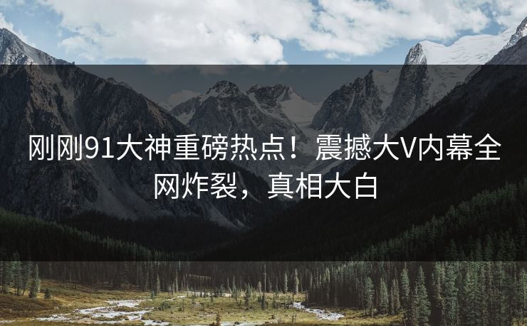 刚刚91大神重磅热点！震撼大V内幕全网炸裂，真相大白
