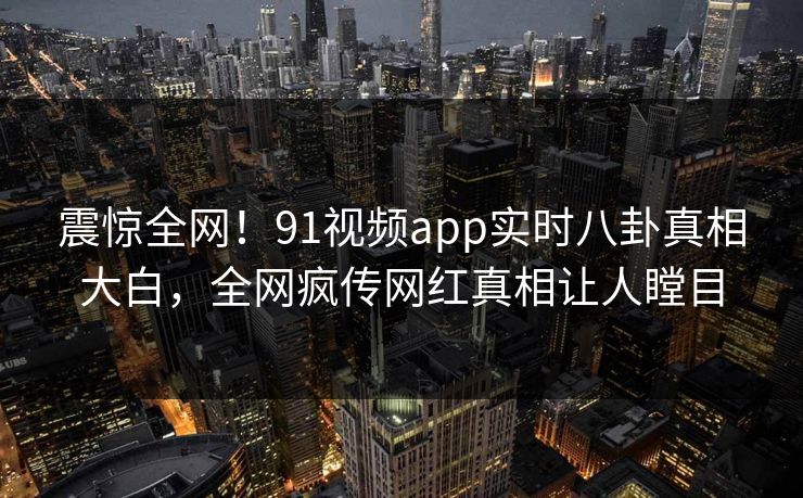 震惊全网！91视频app实时八卦真相大白，全网疯传网红真相让人瞠目