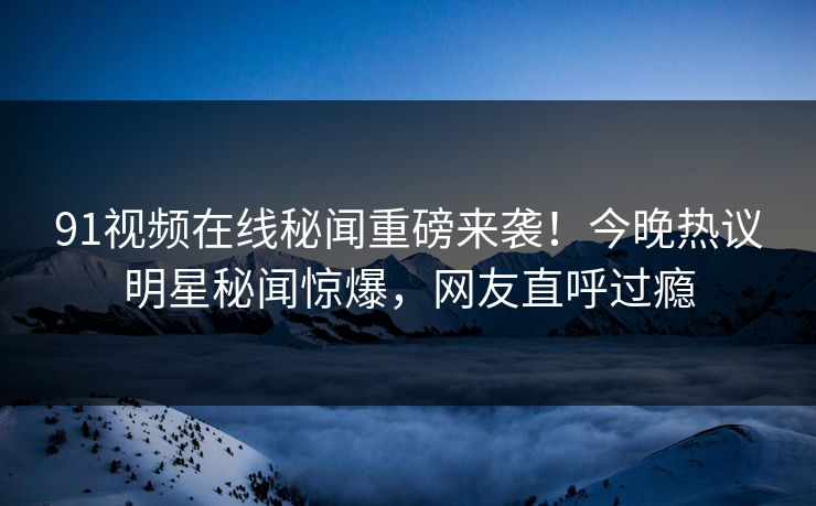 91视频在线秘闻重磅来袭！今晚热议明星秘闻惊爆，网友直呼过瘾