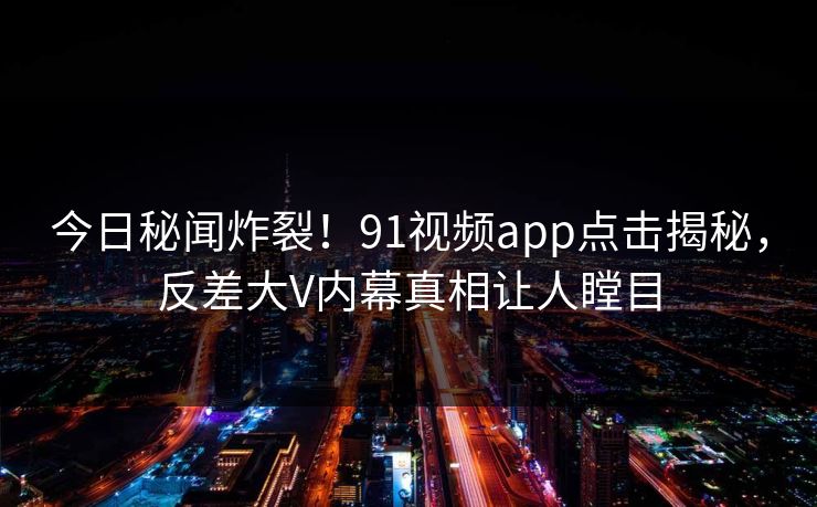 今日秘闻炸裂！91视频app点击揭秘，反差大V内幕真相让人瞠目
