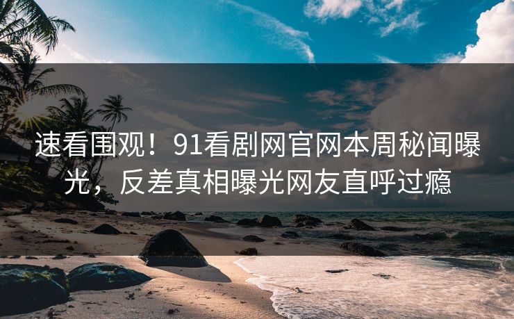速看围观！91看剧网官网本周秘闻曝光，反差真相曝光网友直呼过瘾