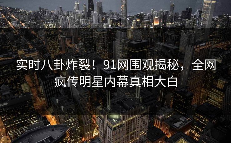 实时八卦炸裂！91网围观揭秘，全网疯传明星内幕真相大白