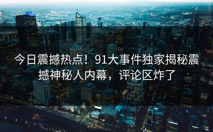 今日震撼热点！91大事件独家揭秘震撼神秘人内幕，评论区炸了