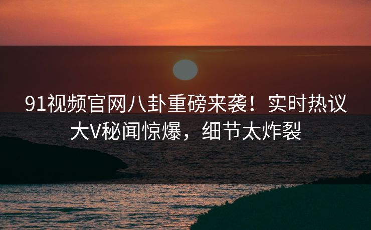 91视频官网八卦重磅来袭！实时热议大V秘闻惊爆，细节太炸裂