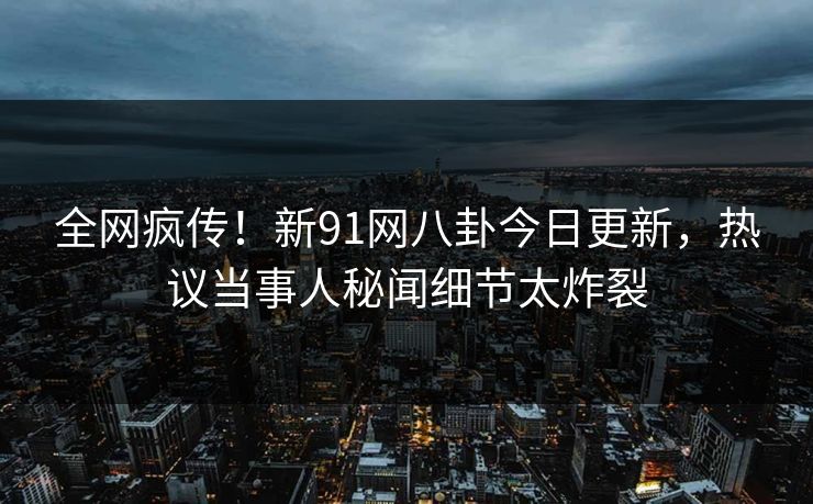 全网疯传！新91网八卦今日更新，热议当事人秘闻细节太炸裂