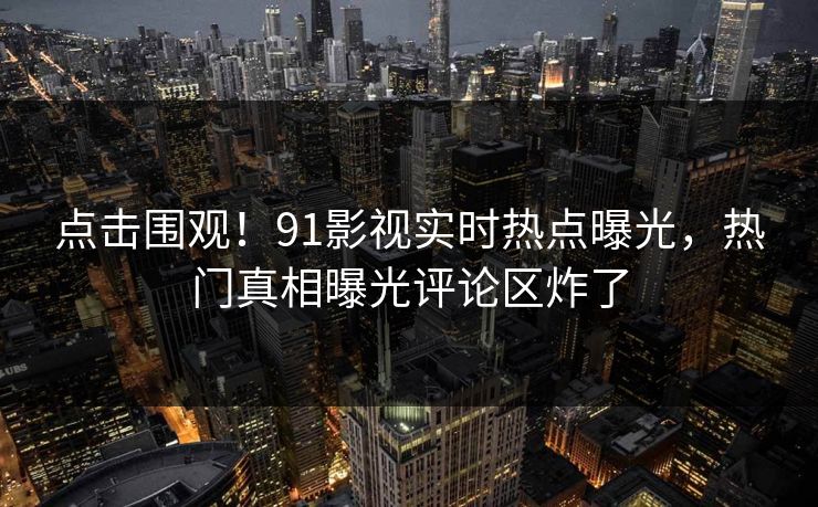 点击围观！91影视实时热点曝光，热门真相曝光评论区炸了