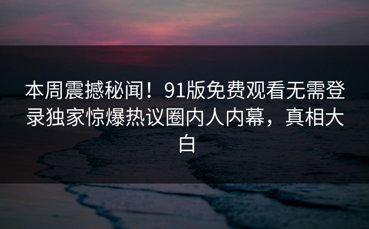 本周震撼秘闻!91版免费观看无需登录独家惊爆热议圈内人内幕,真相大白