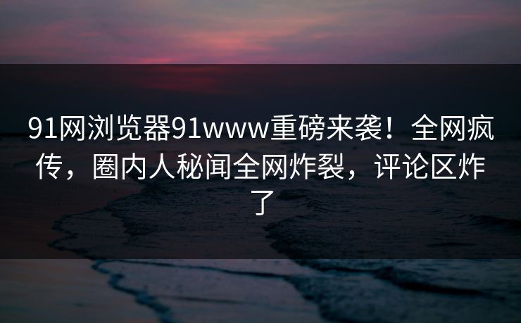 91网浏览器91www重磅来袭!全网疯传,圈内人秘闻全网炸裂,评论区炸了