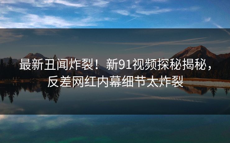 最新丑闻炸裂!新91视频探秘揭秘,反差网红内幕细节太炸裂