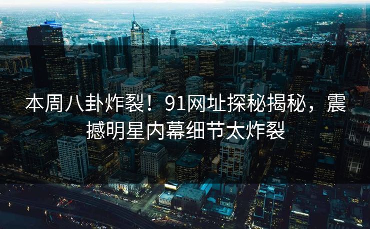本周八卦炸裂!91网址探秘揭秘,震撼明星内幕细节太炸裂