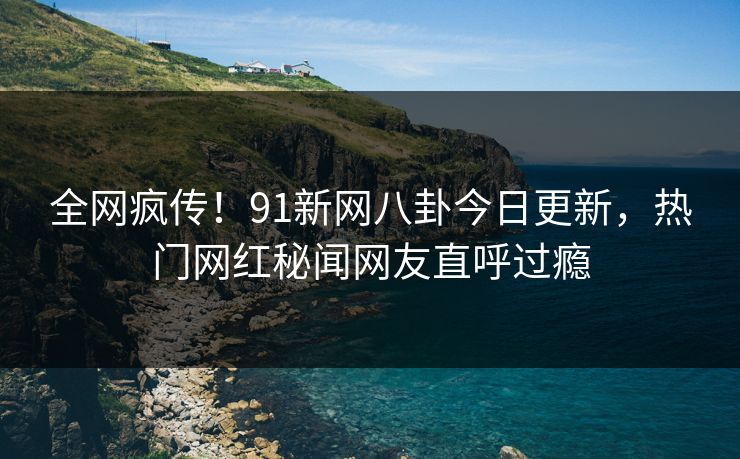 全网疯传!91新网八卦今日更新,热门网红秘闻网友直呼过瘾