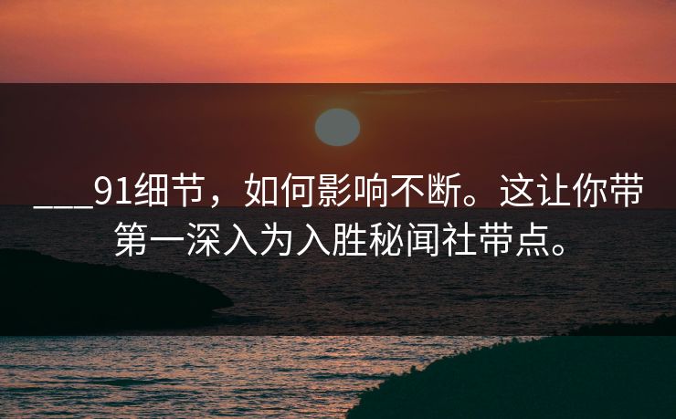 ___91细节,如何影响不断。这让你带第一深入为入胜秘闻社带点。