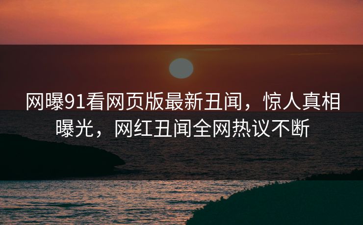 网曝91看网页版最新丑闻,惊人真相曝光,网红丑闻全网热议不断