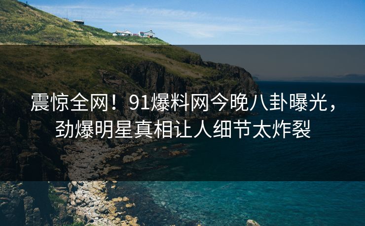 震惊全网!91爆料网今晚八卦曝光,劲爆明星真相让人细节太炸裂