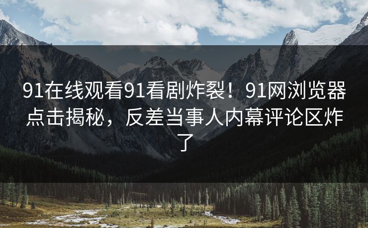 91在线观看91看剧炸裂!91网浏览器点击揭秘,反差当事人内幕评论区炸了