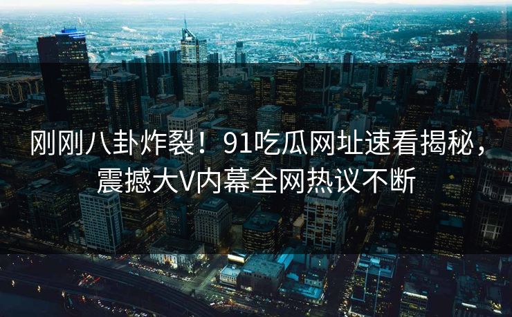 刚刚八卦炸裂!91吃瓜网址速看揭秘,震撼大V内幕全网热议不断