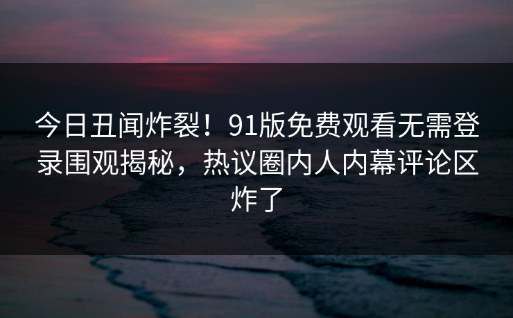 今日丑闻炸裂！91版免费观看无需登录围观揭秘，热议圈内人内幕评论区炸了