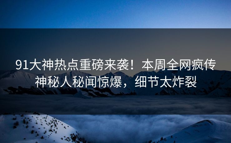 91大神热点重磅来袭！本周全网疯传神秘人秘闻惊爆，细节太炸裂