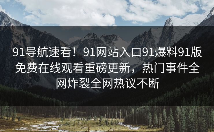 91导航速看!91网站入口91爆料91版免费在线观看重磅更新,热门事件全网炸裂全网热议不断