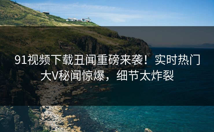 91视频下载丑闻重磅来袭!实时热门大V秘闻惊爆,细节太炸裂