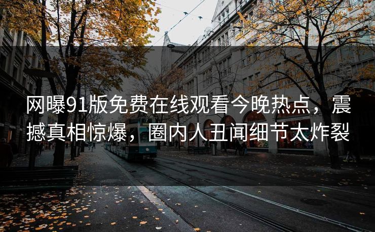 网曝91版免费在线观看今晚热点,震撼真相惊爆,圈内人丑闻细节太炸裂