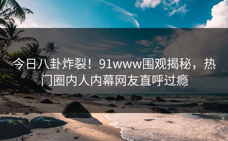 今日八卦炸裂!91www围观揭秘,热门圈内人内幕网友直呼过瘾