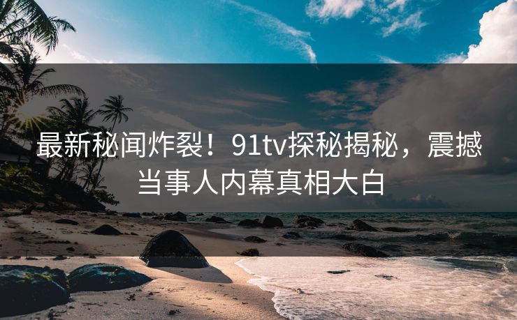 最新秘闻炸裂!91tv探秘揭秘,震撼当事人内幕真相大白