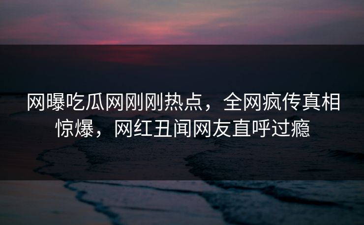 网曝吃瓜网刚刚热点,全网疯传真相惊爆,网红丑闻网友直呼过瘾