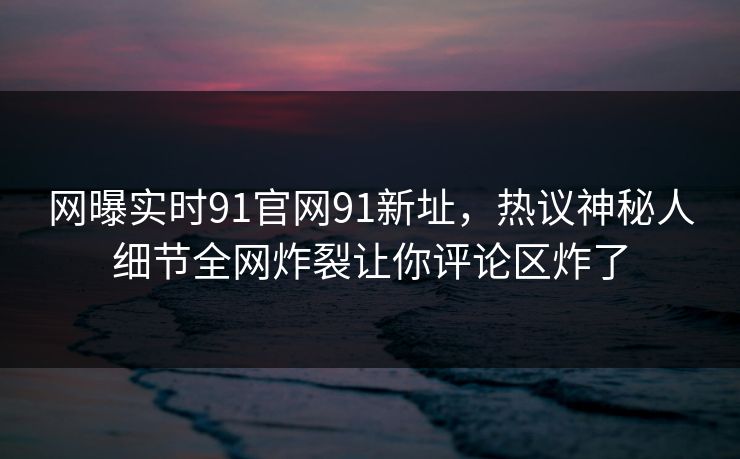 网曝实时91官网91新址,热议神秘人细节全网炸裂让你评论区炸了
